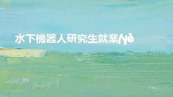 水下機器人研究生就業(yè)：海底深處的黃金崗位，你敢挑戰(zhàn)嗎？